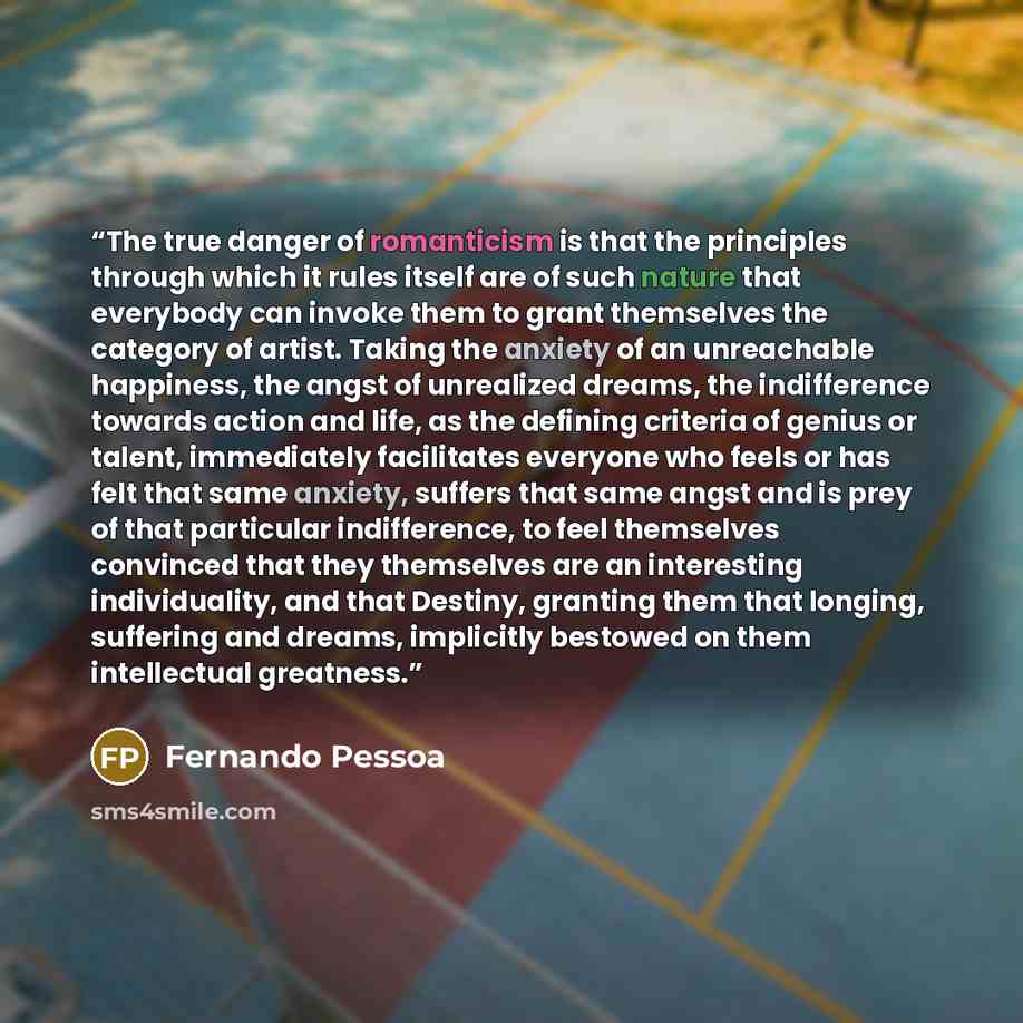 “The true danger of romanticism is that the principles through which it rules itself are of such nature that everybody can invoke them to grant themselves the category of artist. Taking the anxiety of an unreachable happiness, the angst of unrealized dreams, the indifference towards action and…” quote by Fernando Pessoa