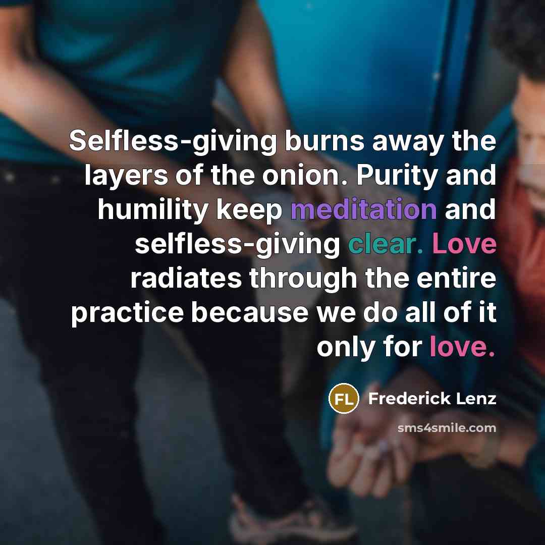 “Selfless-giving burns away the layers of the onion. Purity and humility keep meditation and selfless-giving clear. Love radiates through the entire practice because we do all of it only for love.” quote by Frederick Lenz