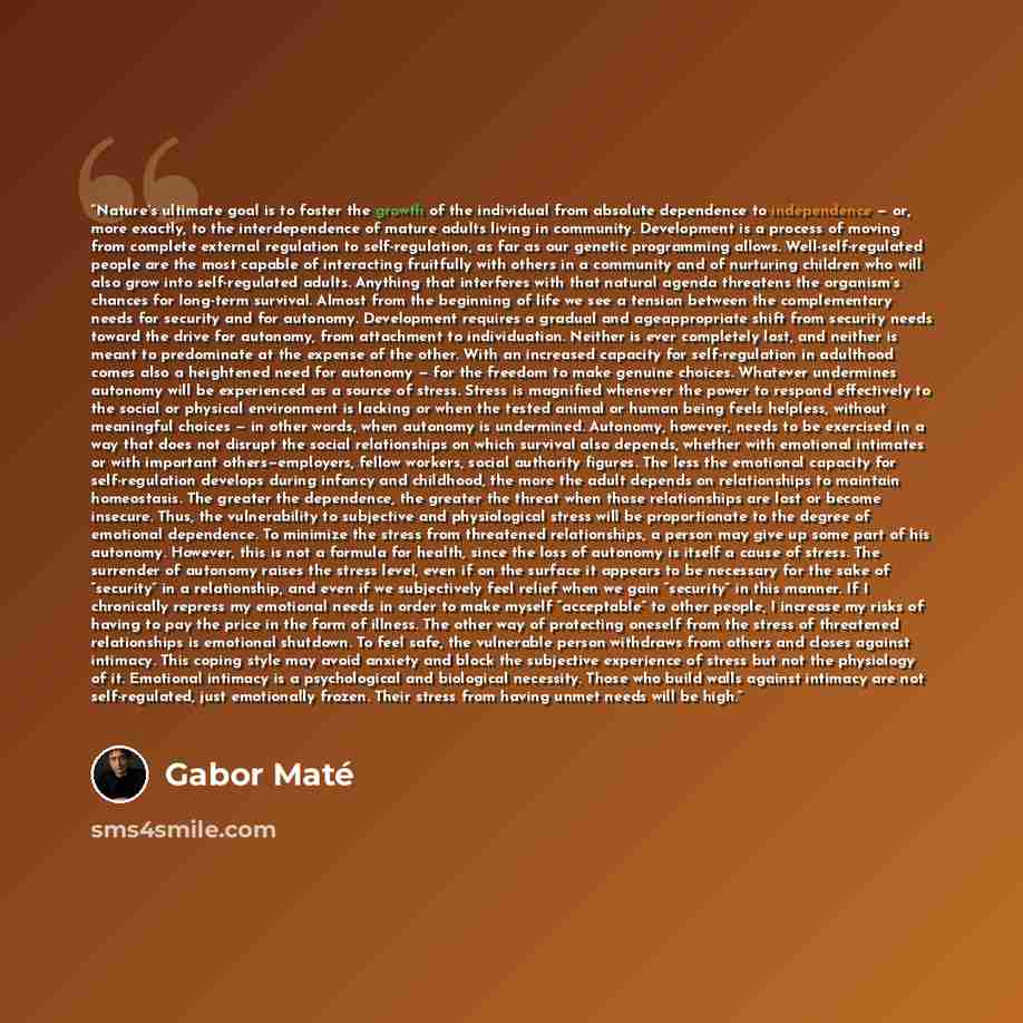 “Nature’s ultimate goal is to foster the growth of the individual from absolute dependence to independence — or, more exactly, to the interdependence of mature adults living in community. Development is a process of moving from complete external regulation to self-regulation, as far as our genetic…” quote by Gabor Maté