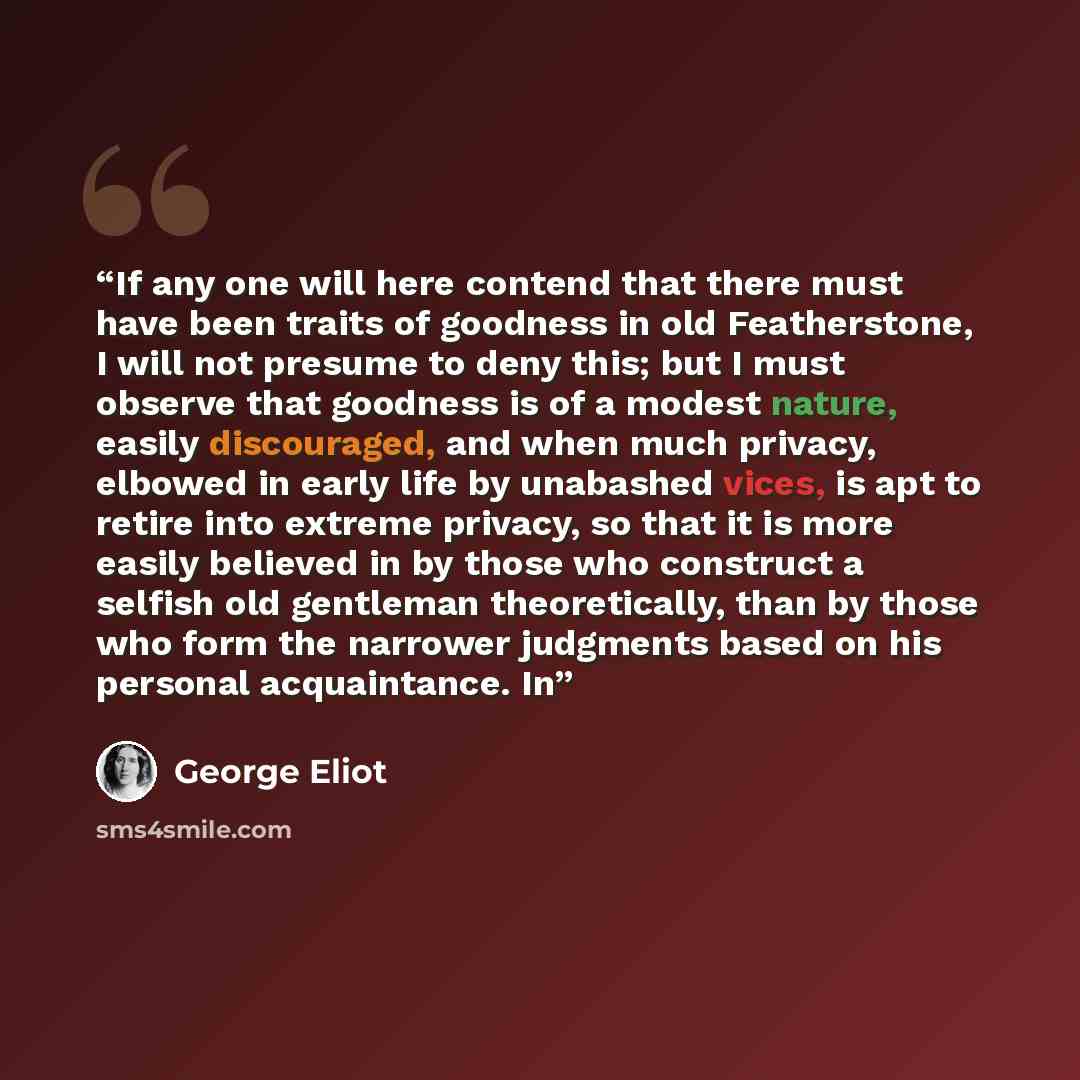 “If any one will here contend that there must have been traits of goodness in old Featherstone, I will not presume to deny this; but I must observe that goodness is of a modest nature, easily discouraged, and when much privacy, elbowed in early life by unabashed vices, is apt to retire into extreme…” quote by George Eliot