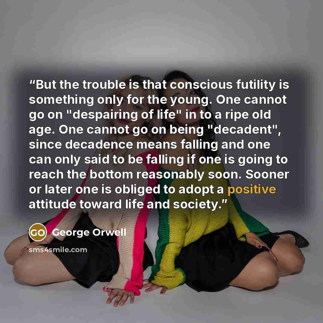 “But the trouble is that conscious futility is something only for the young. One cannot go on "despairing of life" in to a ripe old age. One cannot go on being "decadent", since decadence means falling and one can only said to be falling if one is going to reach the bottom reasonably soon. Sooner…” quote by George Orwell