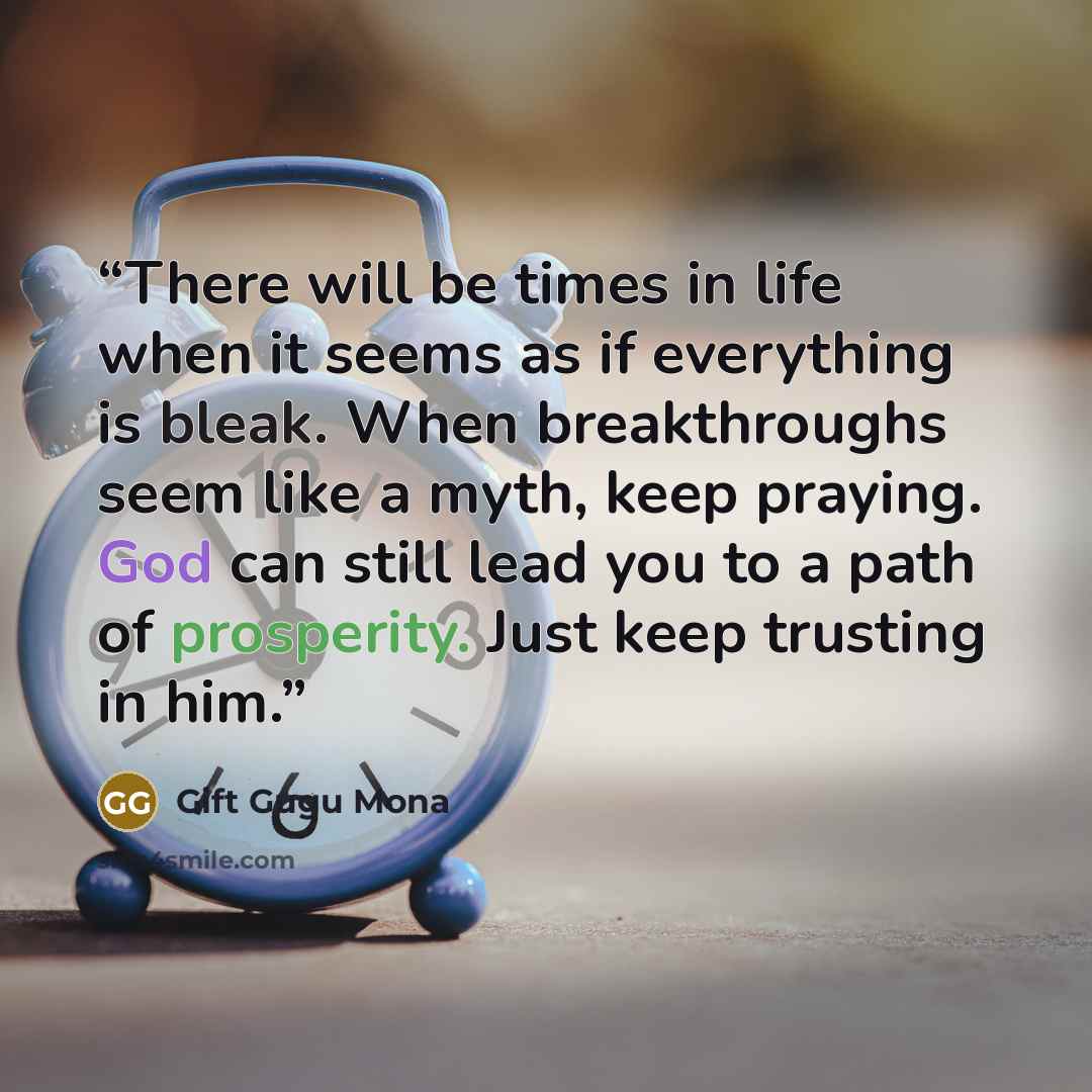 “There will be times in life when it seems as if everything is bleak. When breakthroughs seem like a myth, keep praying. God can still lead you to a path of prosperity. Just keep trusting in him.” quote by Gift Gugu Mona