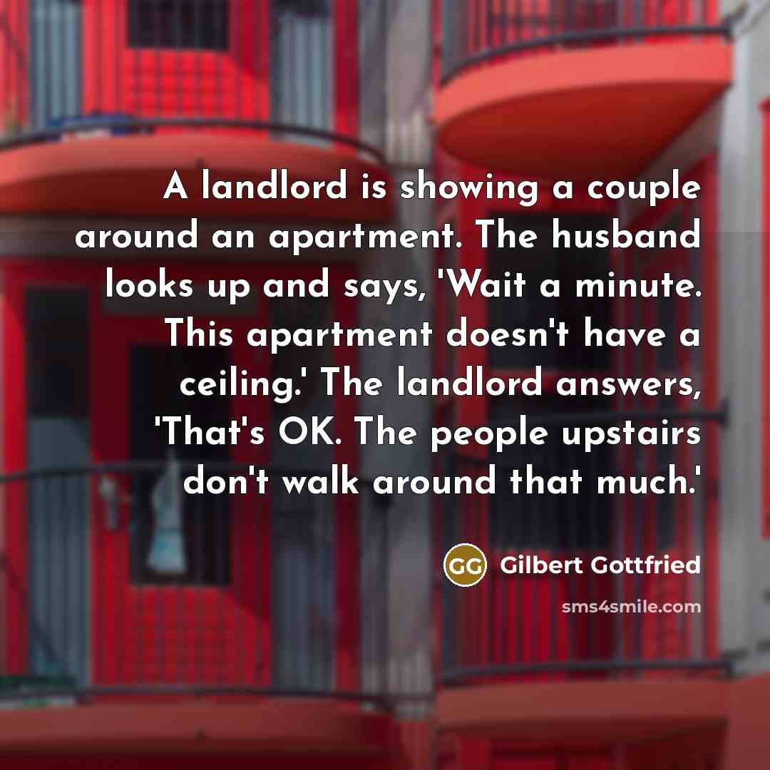 “A landlord is showing a couple around an apartment. The husband looks up and says, 'Wait a minute. This apartment doesn't have a ceiling.' The landlord answers, 'That's OK. The people upstairs don't walk around that much.'” quote by Gilbert Gottfried