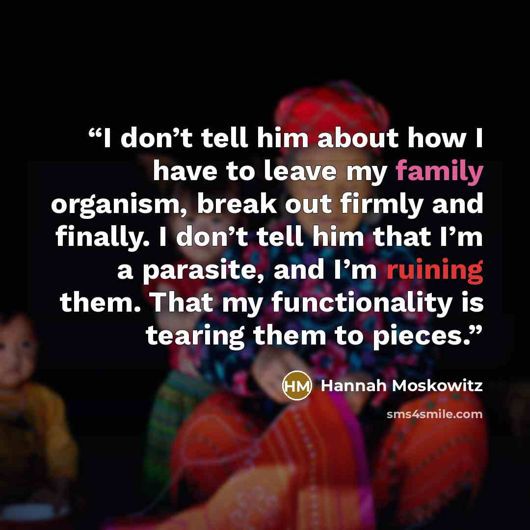 “I don’t tell him about how I have to leave my family organism, break out firmly and finally. I don’t tell him that I’m a parasite, and I’m ruining them. That my functionality is tearing them to pieces.” quote by Hannah Moskowitz