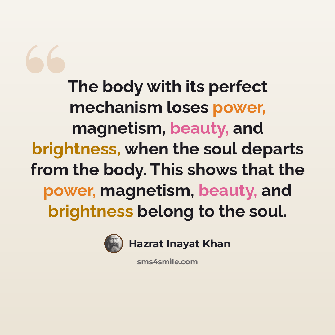 “The body with its perfect mechanism loses power, magnetism, beauty, and brightness, when the soul departs from the body. This shows that the power, magnetism, beauty, and brightness belong to the soul.” quote by Hazrat Inayat Khan