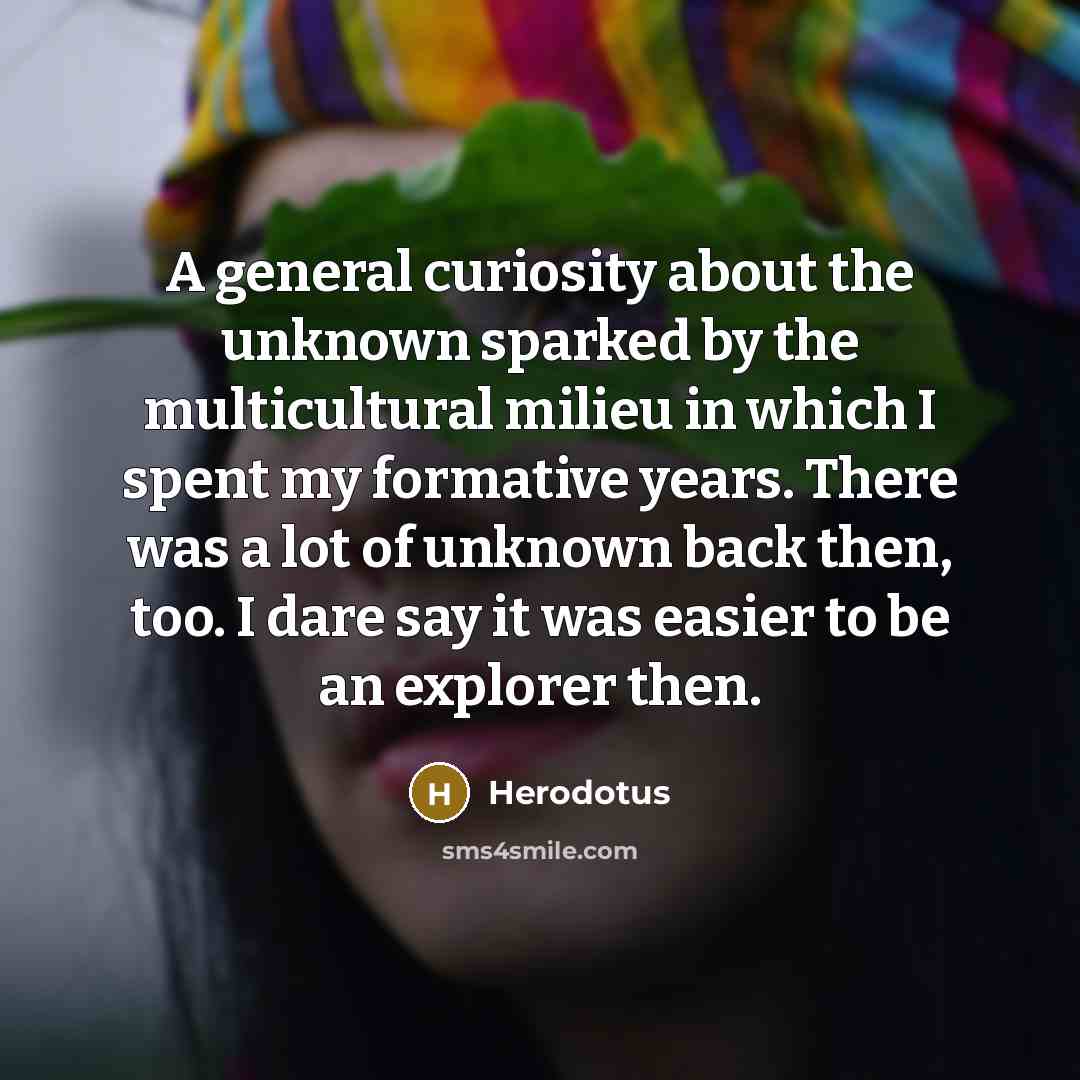 “A general curiosity about the unknown sparked by the multicultural milieu in which I spent my formative years. There was a lot of unknown back then, too. I dare say it was easier to be an explorer then.” quote by Herodotus