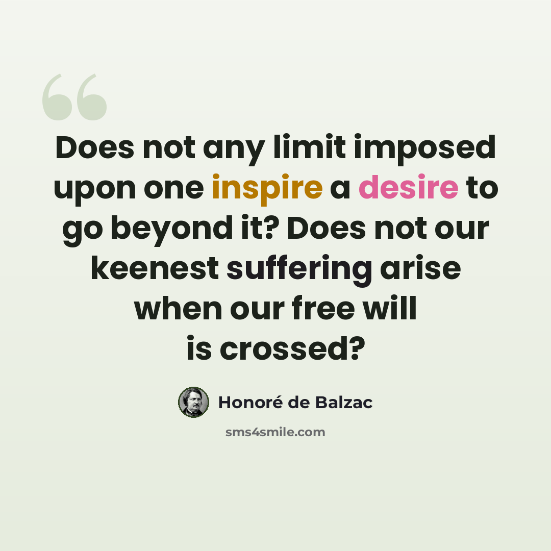 “Does not any limit imposed upon one inspire a desire to go beyond it? Does not our keenest suffering arise when our free will is crossed?” quote by Honore de Balzac