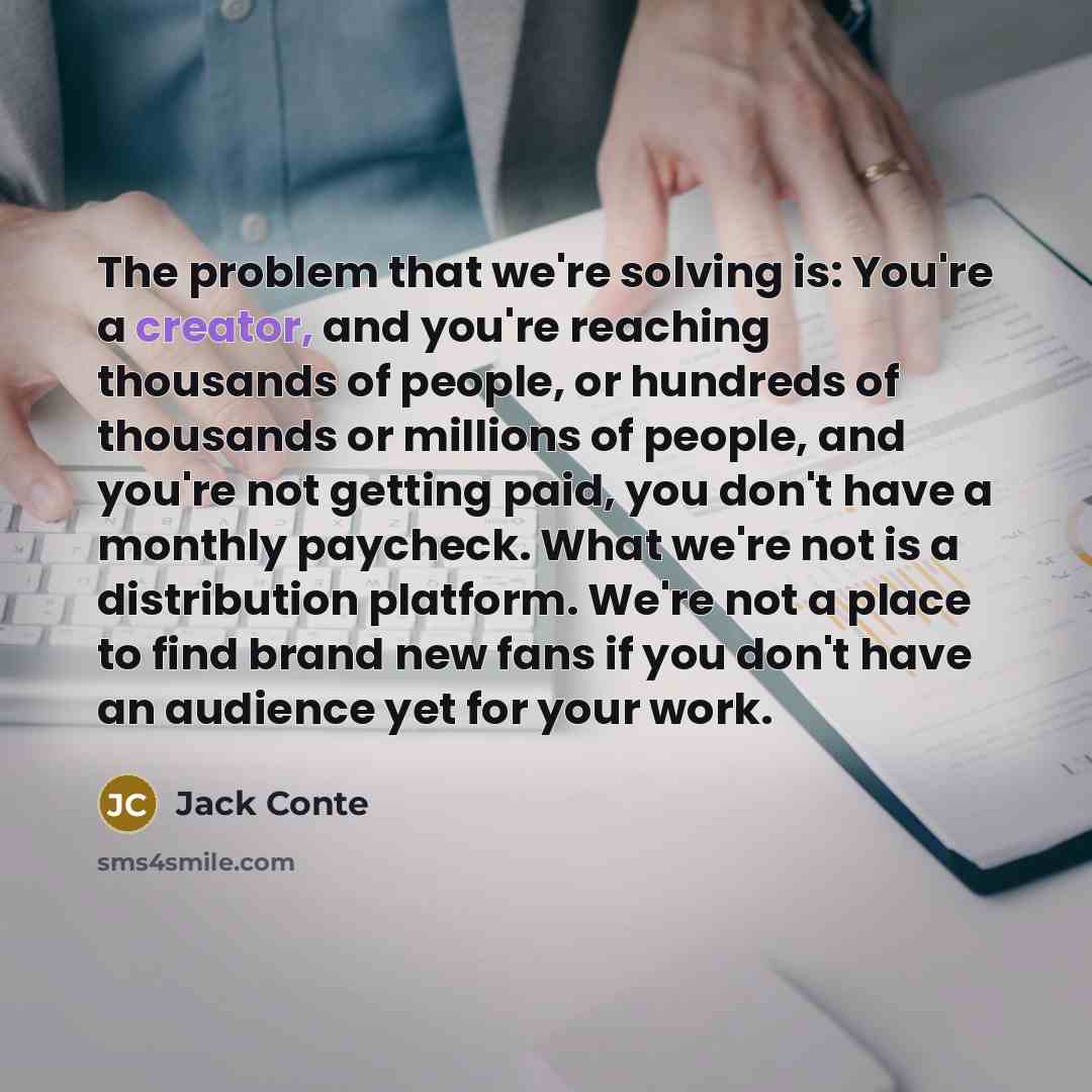 “The problem that we're solving is: You're a creator, and you're reaching thousands of people, or hundreds of thousands or millions of people, and you're not getting paid, you don't have a monthly paycheck. What we're not is a distribution platform. We're not a place to find brand new fans if you…” quote by Jack Conte