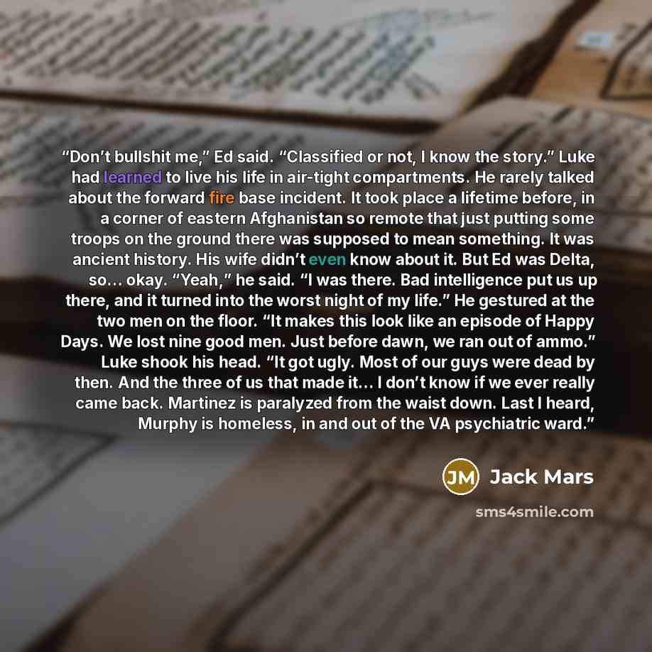 “Don’t bullshit me,” Ed said. “Classified or not, I know the story.” Luke had learned to live his life in air-tight compartments. He rarely talked about the forward fire base incident. It took place a lifetime before, in a corner of eastern Afghanistan so remote that just putting some troops on the…” quote by Jack Mars