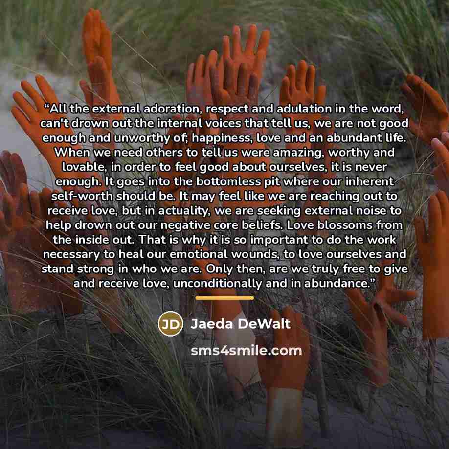 “All the external adoration, respect and adulation in the word, can't drown out the internal voices that tell us, we are not good enough and unworthy of; happiness, love and an abundant life. When we need others to tell us were amazing, worthy and lovable, in order to feel good about ourselves, it…” quote by Jaeda DeWalt