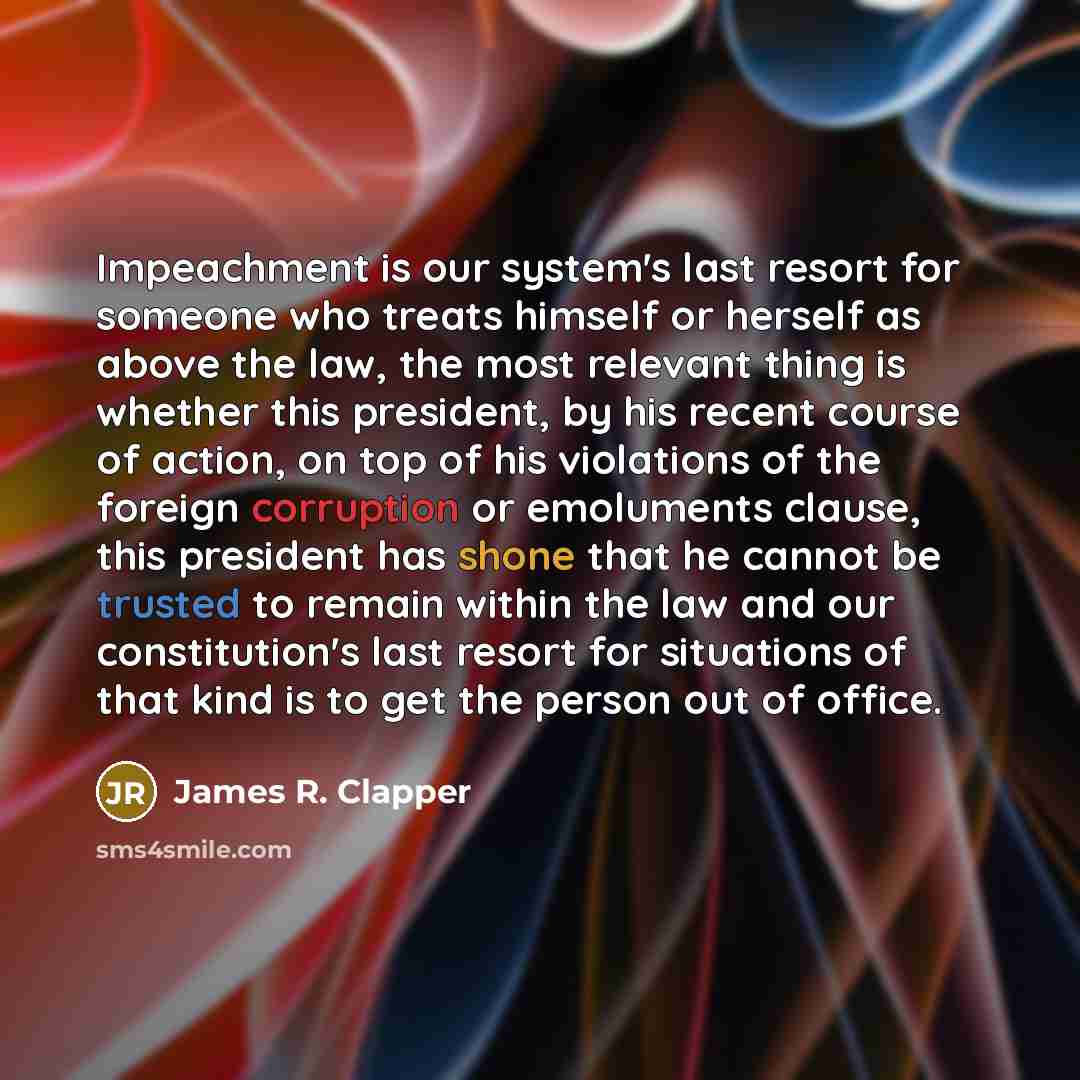 “Impeachment is our system's last resort for someone who treats himself or herself as above the law, the most relevant thing is whether this president, by his recent course of action, on top of his violations of the foreign corruption or emoluments clause, this president has shone that he cannot be…” quote by James R. Clapper