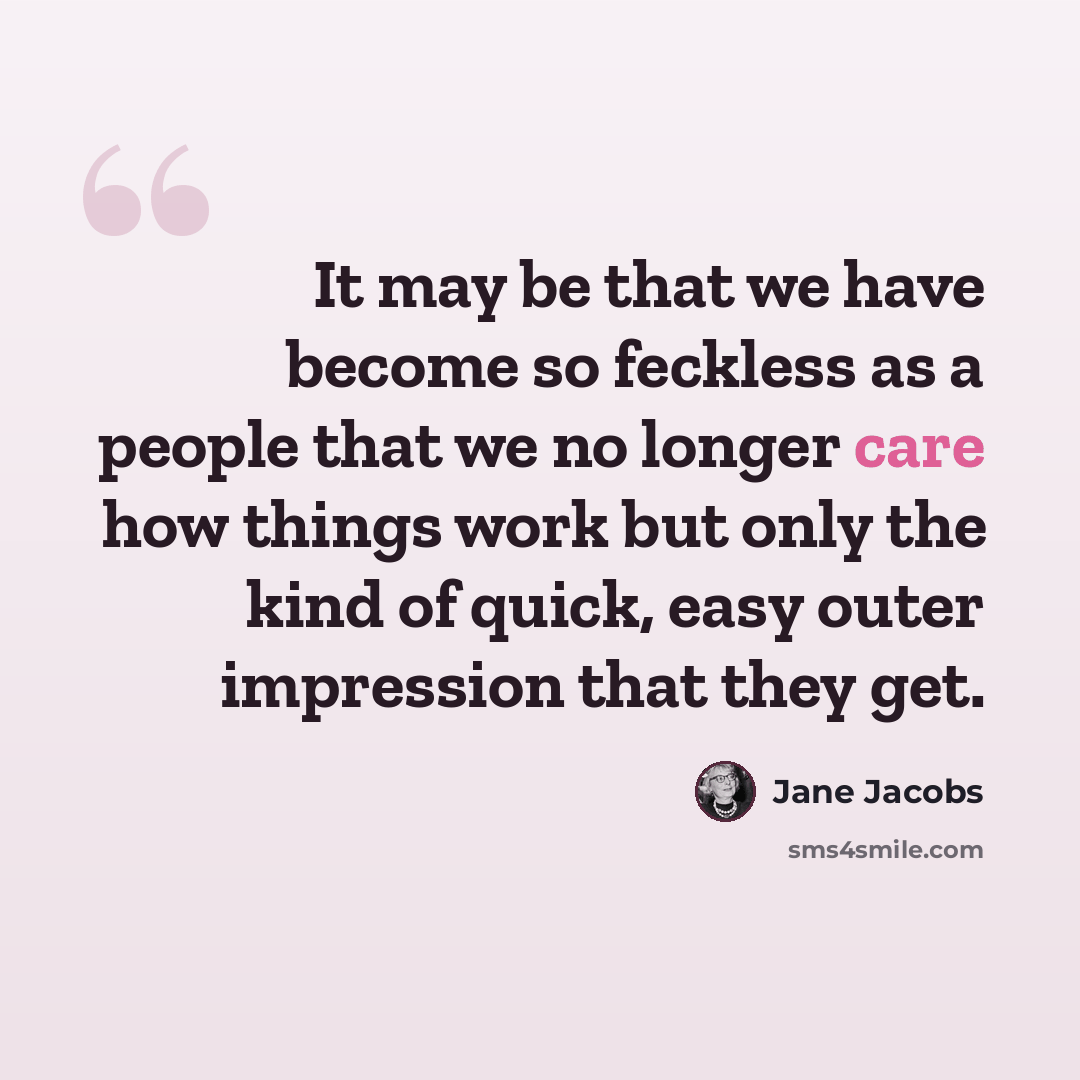 “It may be that we have become so feckless as a people that we no longer care how things work but only the kind of quick, easy outer impression that they get.” quote by Jane Jacobs