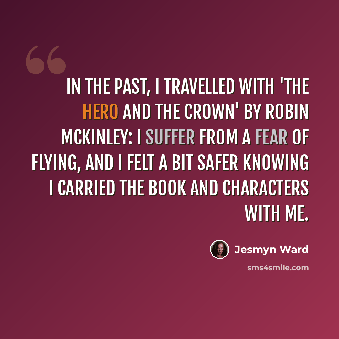 “In the past, I travelled with 'The Hero and the Crown' by Robin McKinley: I suffer from a fear of flying, and I felt a bit safer knowing I carried the book and characters with me.” quote by Jesmyn Ward