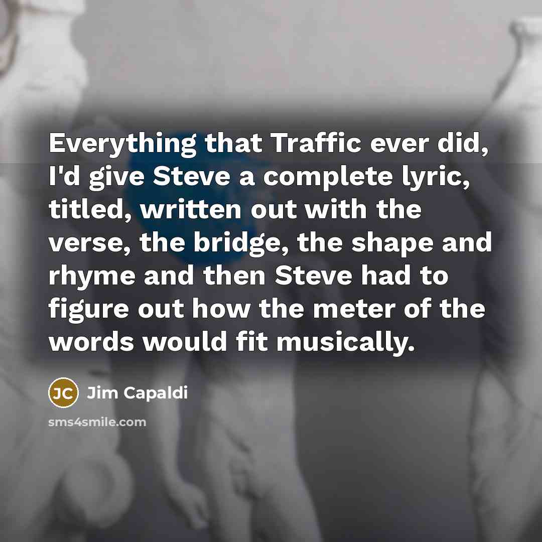“Everything that Traffic ever did, I'd give Steve a complete lyric, titled, written out with the verse, the bridge, the shape and rhyme and then Steve had to figure out how the meter of the words would fit musically.” quote by Jim Capaldi