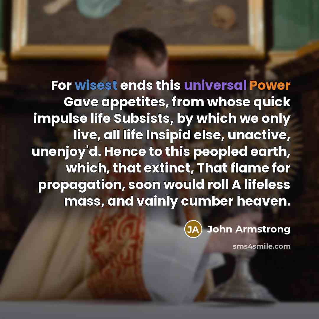 “For wisest ends this universal Power Gave appetites, from whose quick impulse life Subsists, by which we only live, all life Insipid else, unactive, unenjoy'd. Hence to this peopled earth, which, that extinct, That flame for propagation, soon would roll A lifeless mass, and vainly cumber heaven.” quote by John Armstrong
