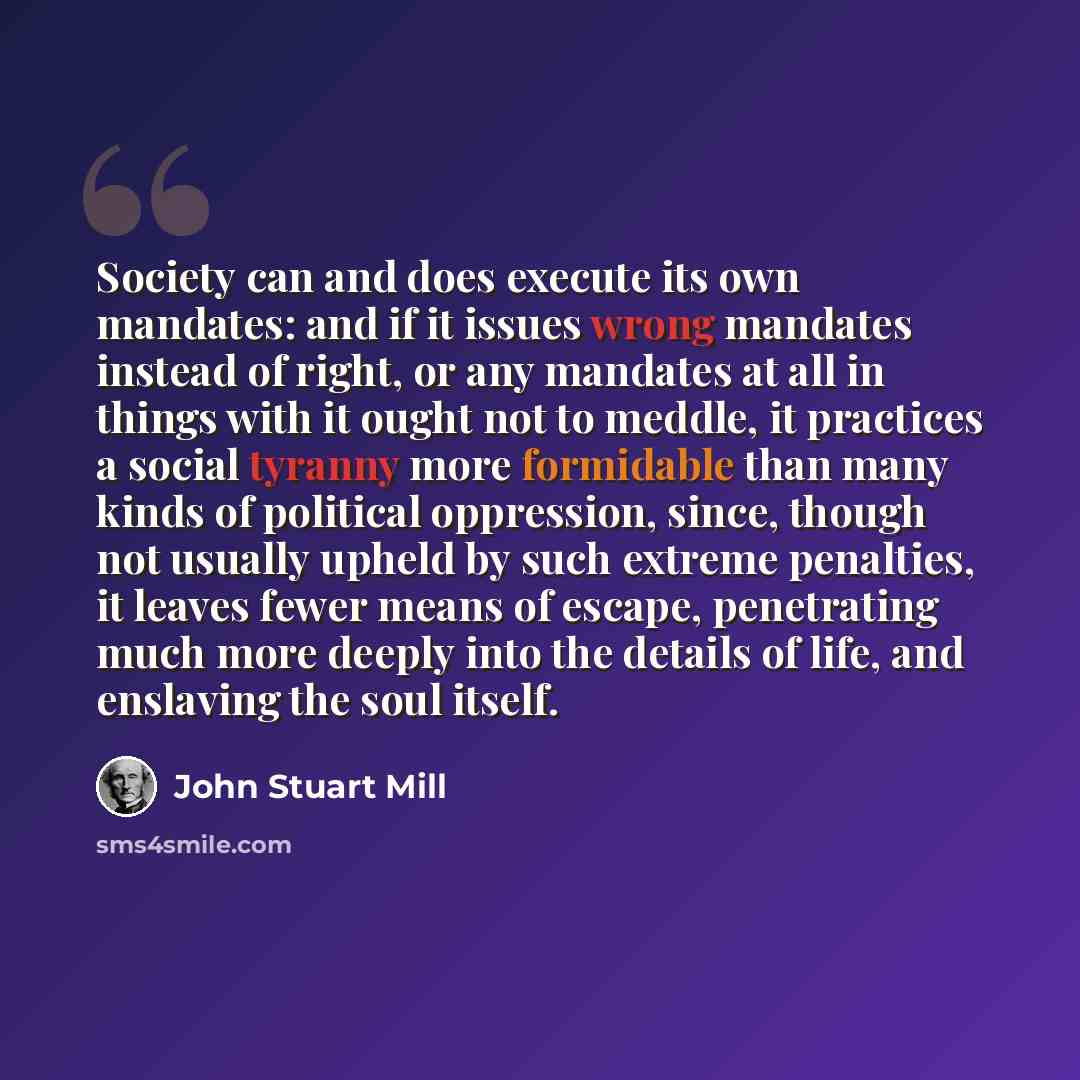 “Society can and does execute its own mandates: and if it issues wrong mandates instead of right, or any mandates at all in things with it ought not to meddle, it practices a social tyranny more formidable than many kinds of political oppression, since, though not usually upheld by such extreme…” quote by John Stuart Mill