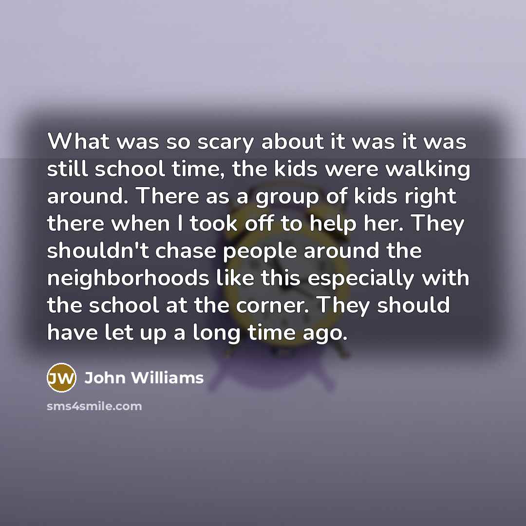 “What was so scary about it was it was still school time, the kids were walking around. There as a group of kids right there when I took off to help her. They shouldn't chase people around the neighborhoods like this especially with the school at the corner. They should have let up a long time ago.” quote by John Williams