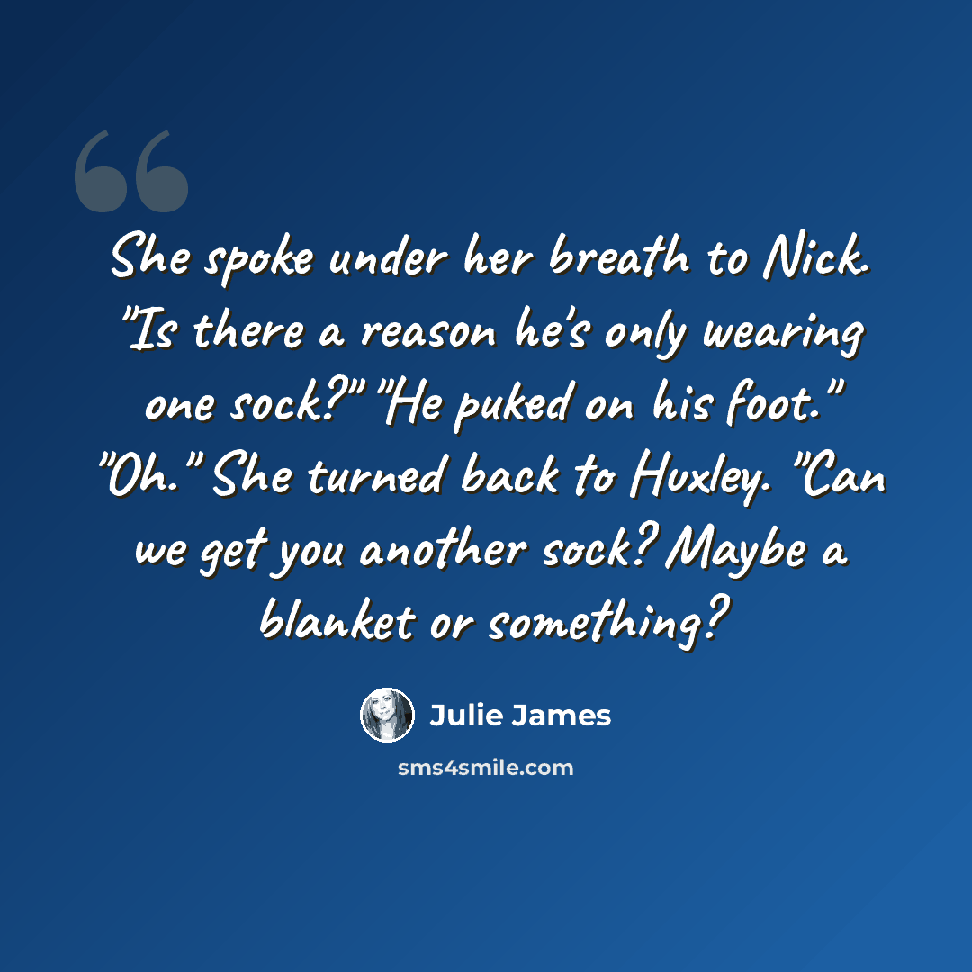 “She spoke under her breath to Nick. "Is there a reason he's only wearing one sock?" "He puked on his foot." "Oh." She turned back to Huxley. "Can we get you another sock? Maybe a blanket or something?” quote by Julie James