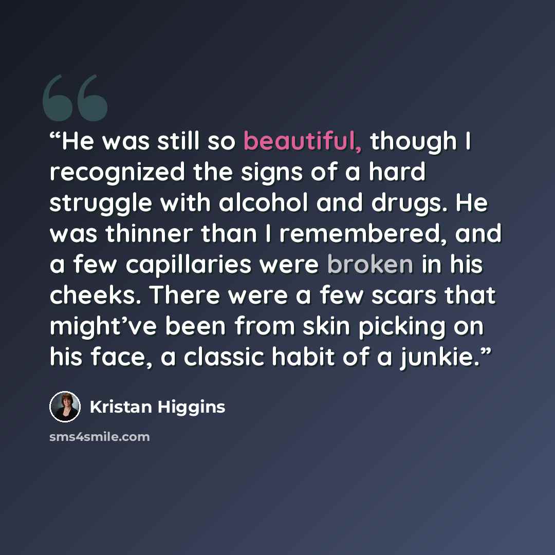 “He was still so beautiful, though I recognized the signs of a hard struggle with alcohol and drugs. He was thinner than I remembered, and a few capillaries were broken in his cheeks. There were a few scars that might’ve been from skin picking on his face, a classic habit of a junkie.” quote by Kristan Higgins