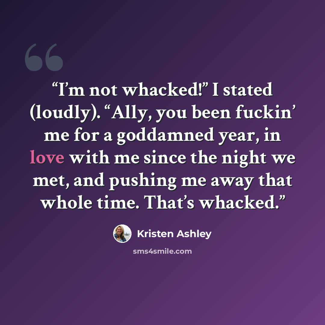 “I’m not whacked!” I stated (loudly). “Ally, you been fuckin’ me for a goddamned year, in love with me since the night we met, and pushing me away that whole time. That’s whacked.” quote by Kristen Ashley