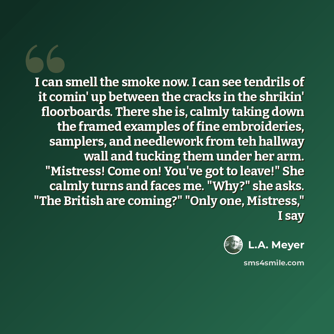 “I can smell the smoke now. I can see tendrils of it comin' up between the cracks in the shrikin' floorboards. There she is, calmly taking down the framed examples of fine embroideries, samplers, and needlework from teh hallway wall and tucking them under her arm. "Mistress! Come on! You've got to…” quote by L.A. Meyer