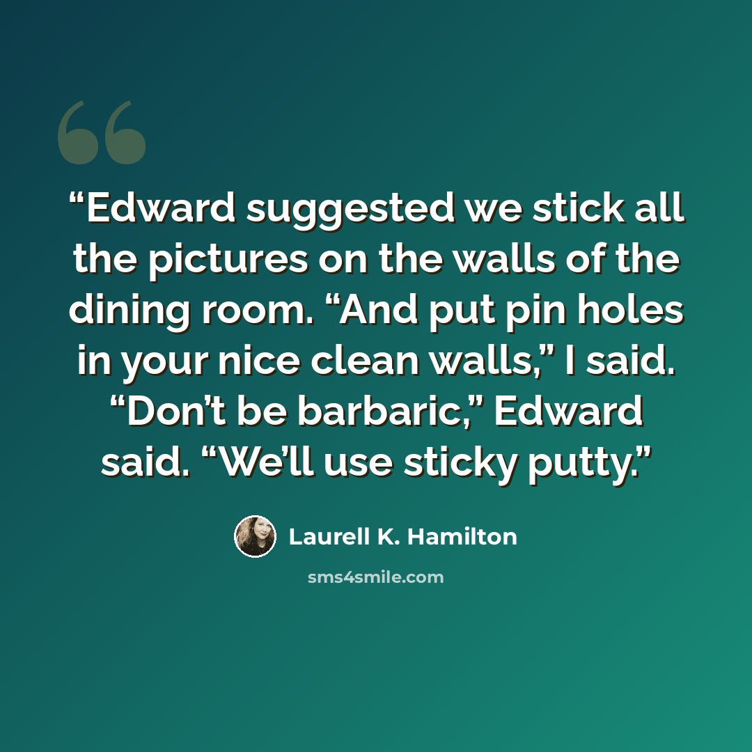 “Edward suggested we stick all the pictures on the walls of the dining room. “And put pin holes in your nice clean walls,” I said. “Don’t be barbaric,” Edward said. “We’ll use sticky putty.” quote by Laurell K. Hamilton