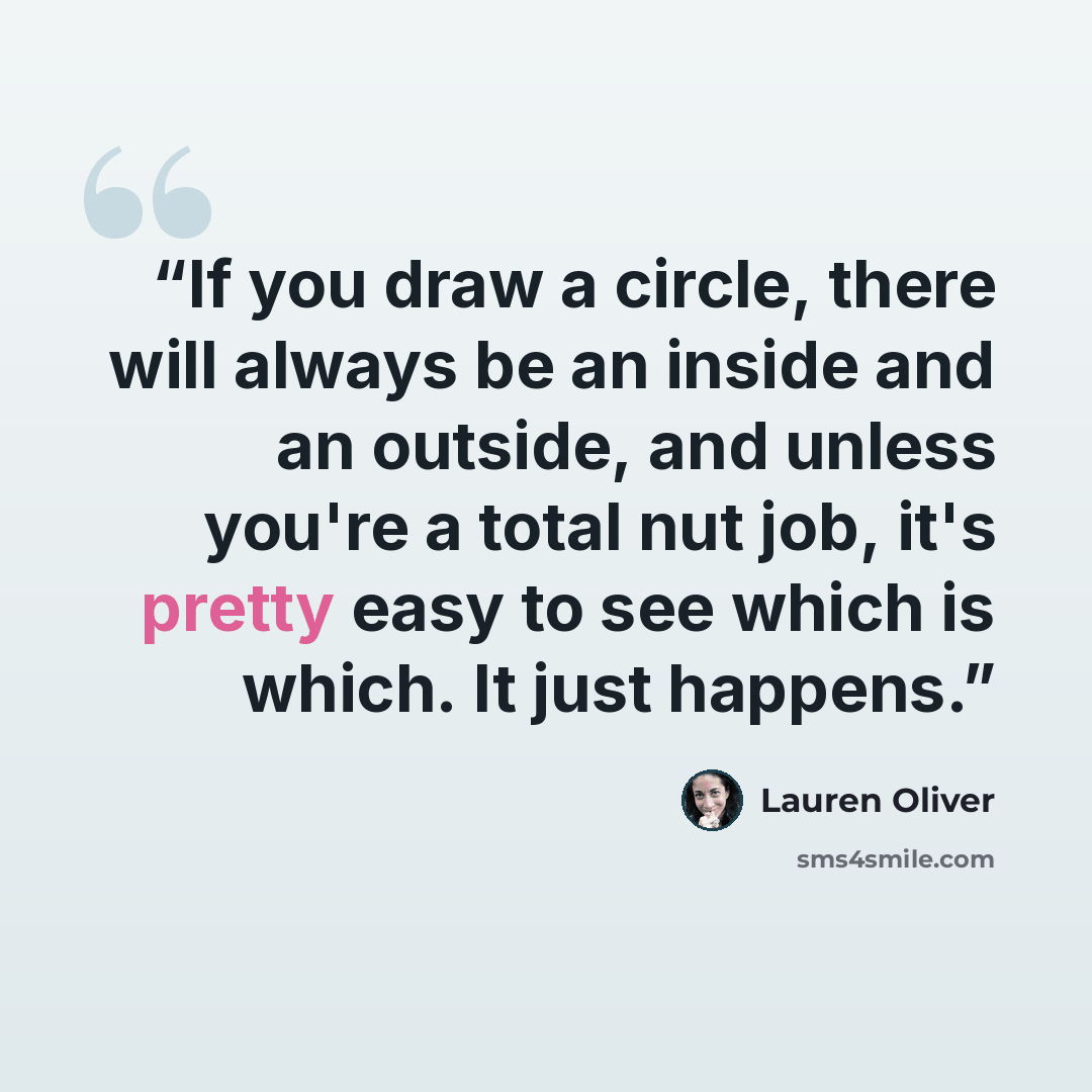 “If you draw a circle, there will always be an inside and an outside, and unless you're a total nut job, it's pretty easy to see which is which. It just happens.” quote by Lauren Oliver