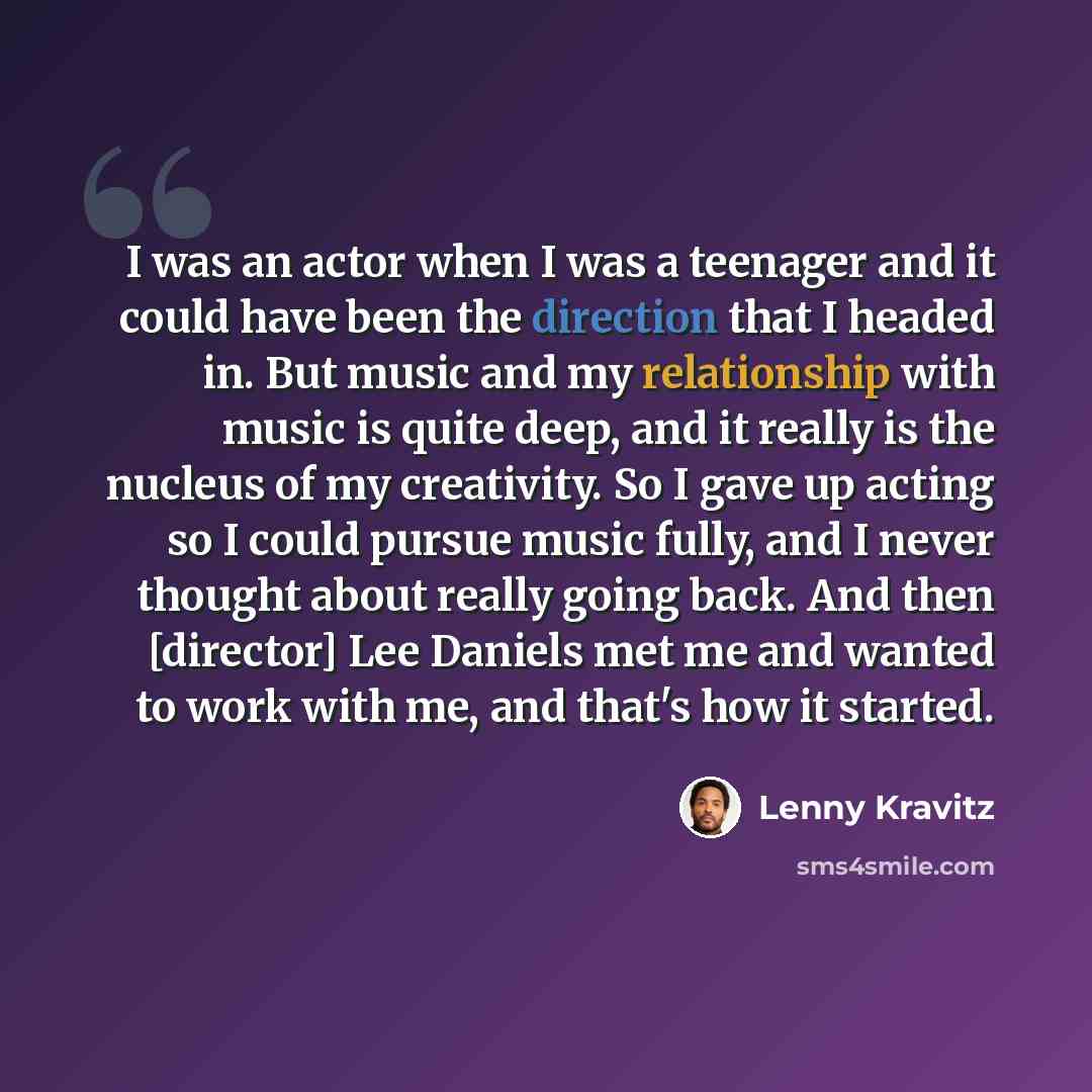 “I was an actor when I was a teenager and it could have been the direction that I headed in. But music and my relationship with music is quite deep, and it really is the nucleus of my creativity. So I gave up acting so I could pursue music fully, and I never thought about really going back. And…” quote by Lenny Kravitz