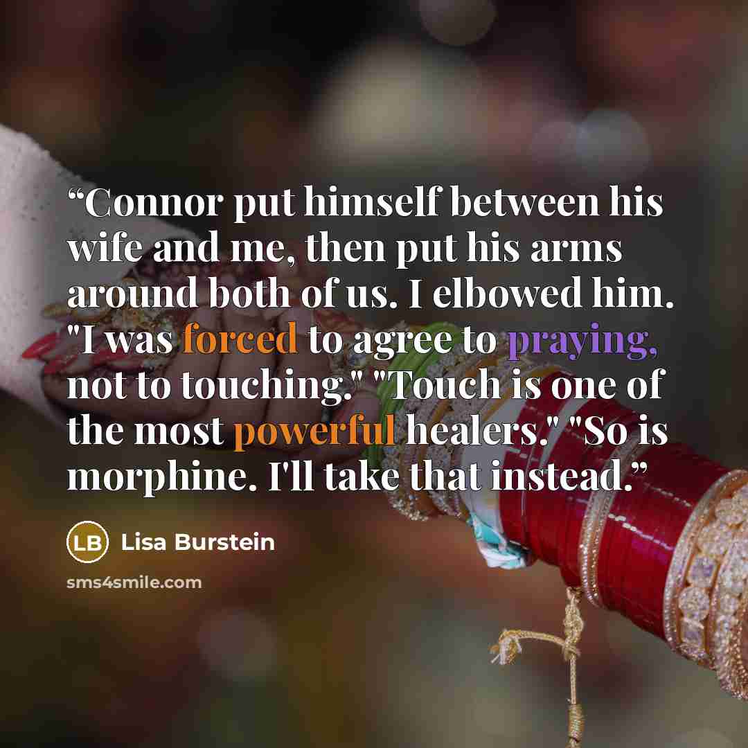 “Connor put himself between his wife and me, then put his arms around both of us. I elbowed him. "I was forced to agree to praying, not to touching." "Touch is one of the most powerful healers." "So is morphine. I'll take that instead.” quote by Lisa Burstein