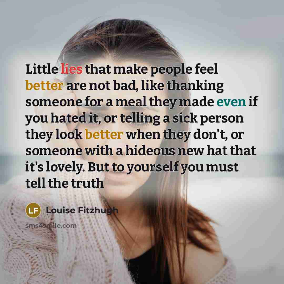 “Little lies that make people feel better are not bad, like thanking someone for a meal they made even if you hated it, or telling a sick person they look better when they don't, or someone with a hideous new hat that it's lovely. But to yourself you must tell the truth” quote by Louise Fitzhugh