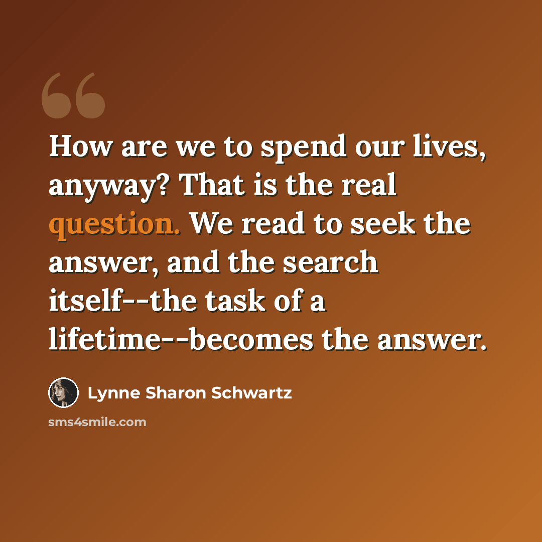 “How are we to spend our lives, anyway? That is the real question. We read to seek the answer, and the search itself--the task of a lifetime--becomes the answer.” quote by Lynne Sharon Schwartz