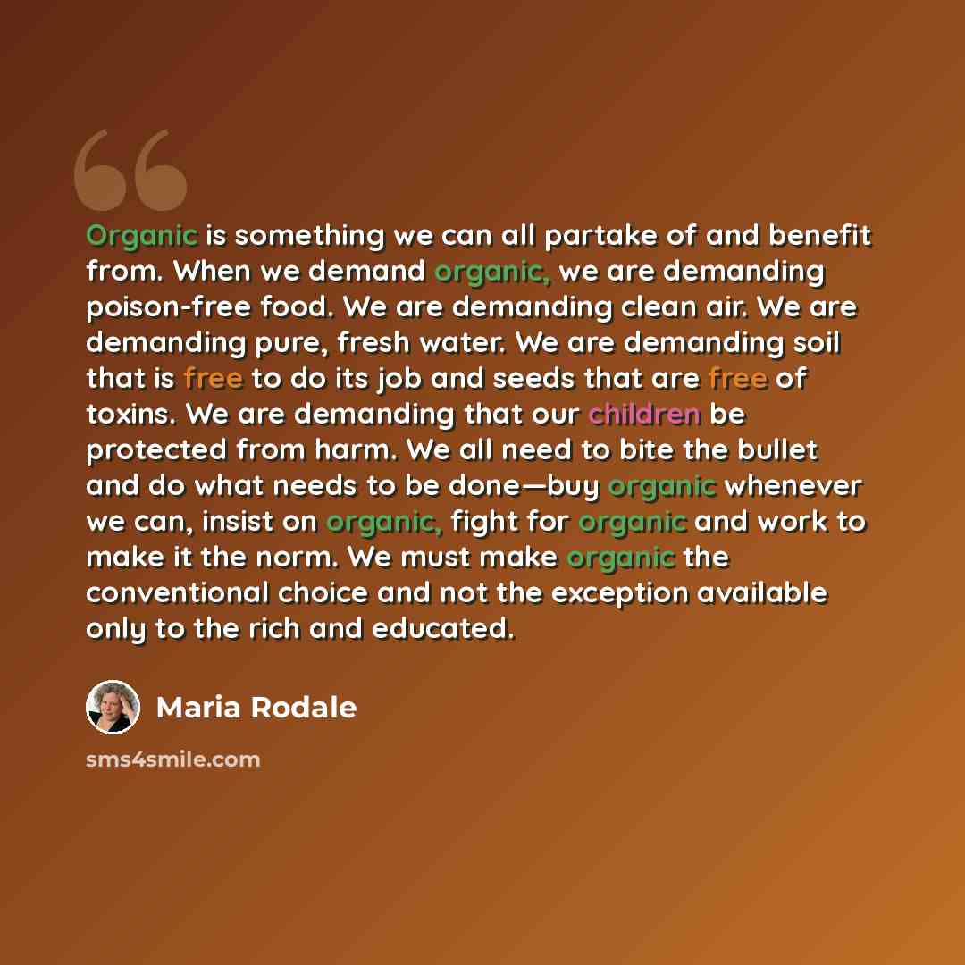 “Organic is something we can all partake of and benefit from. When we demand organic, we are demanding poison-free food. We are demanding clean air. We are demanding pure, fresh water. We are demanding soil that is free to do its job and seeds that are free of toxins. We are demanding that our…” quote by Maria Rodale
