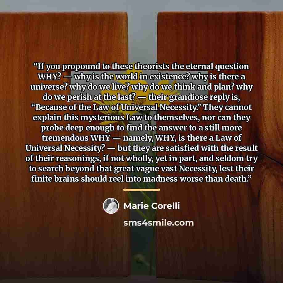 “If you propound to these theorists the eternal question WHY? — why is the world in existence? why is there a universe? why do we live? why do we think and plan? why do we perish at the last? — their grandiose reply is, “Because of the Law of Universal Necessity.” They cannot explain this…” quote by Marie Corelli