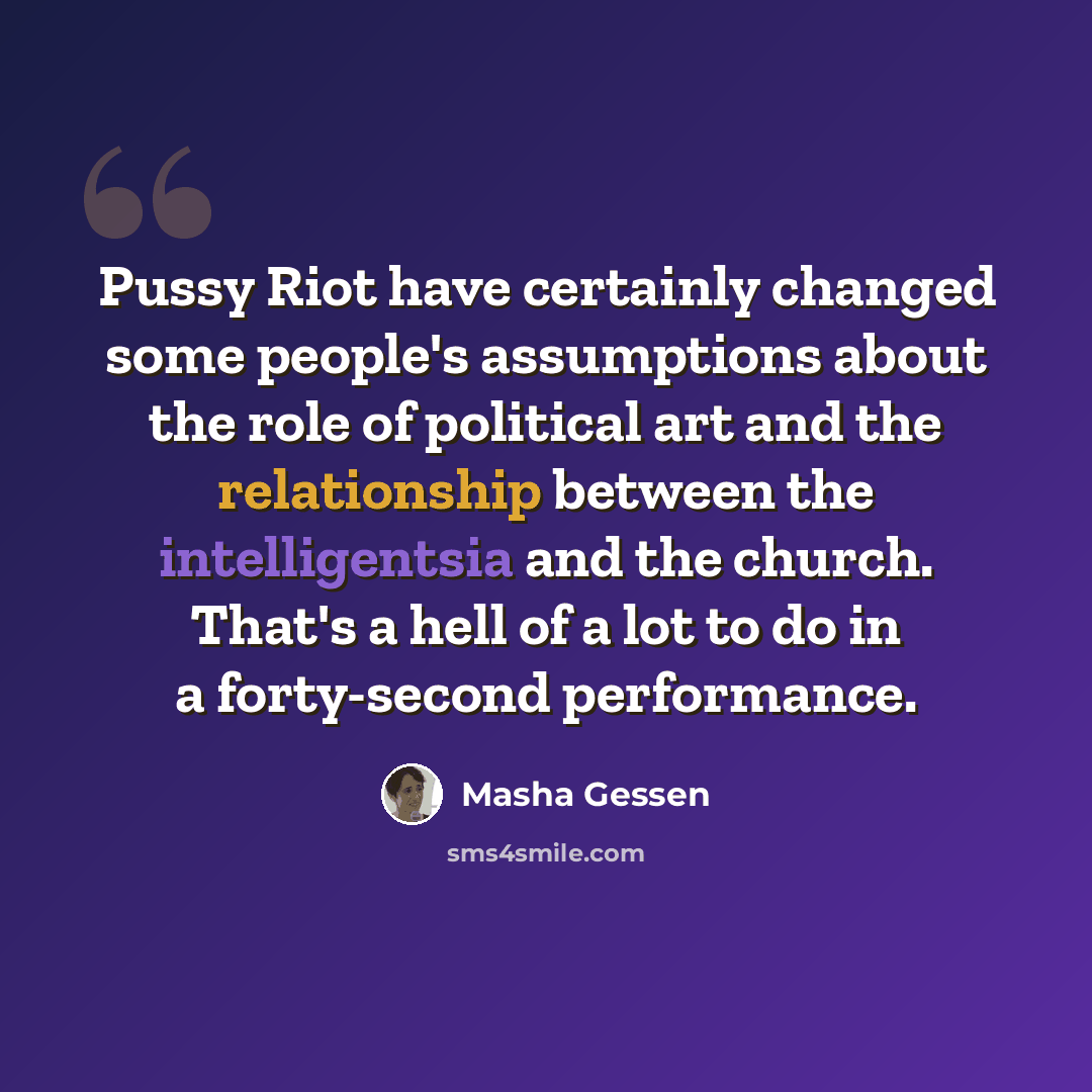 “Pussy Riot have certainly changed some people's assumptions about the role of political art and the relationship between the intelligentsia and the church. That's a hell of a lot to do in a forty-second performance.” quote by Masha Gessen