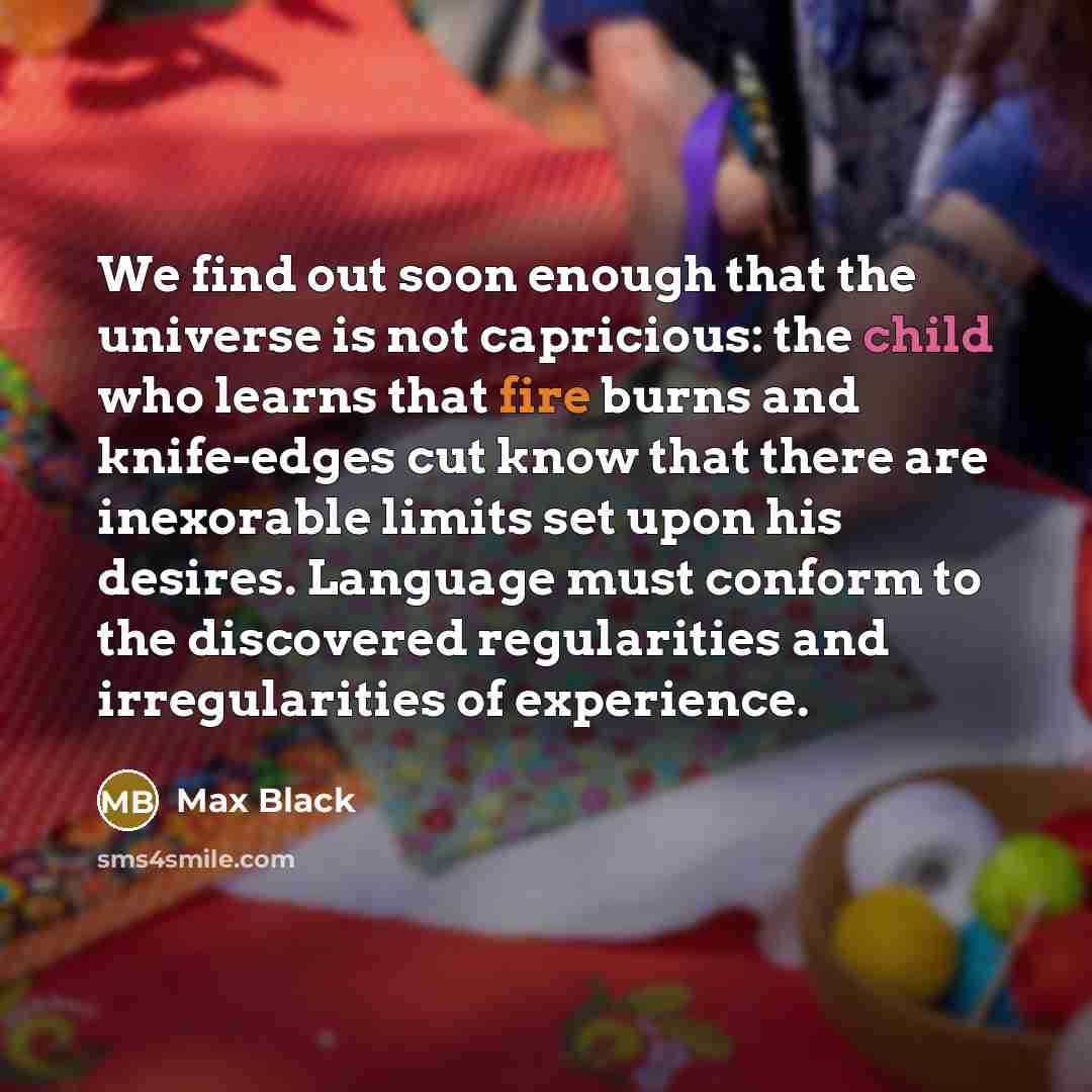 “We find out soon enough that the universe is not capricious: the child who learns that fire burns and knife-edges cut know that there are inexorable limits set upon his desires. Language must conform to the discovered regularities and irregularities of experience.” quote by Max Black