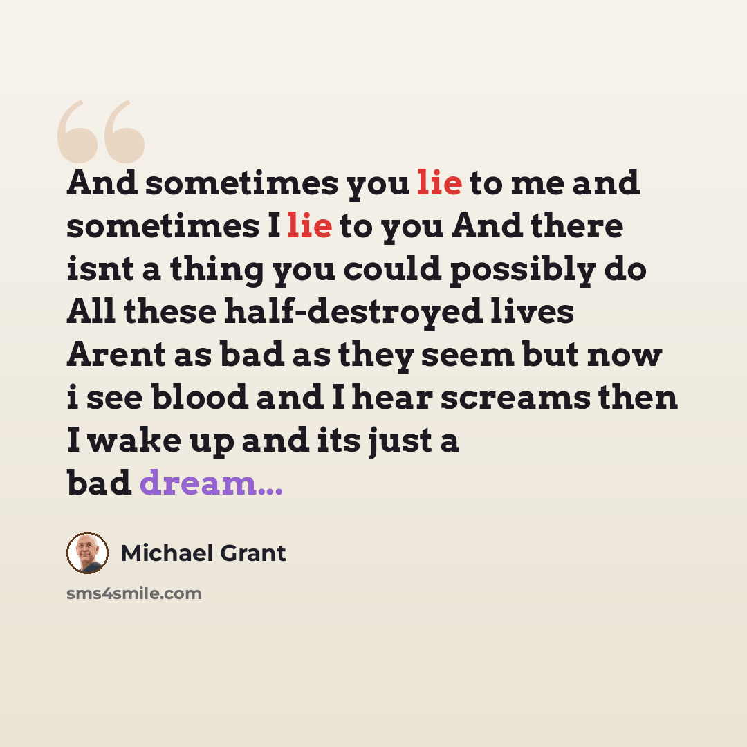 “And sometimes you lie to me and sometimes I lie to you And there isnt a thing you could possibly do All these half-destroyed lives Arent as bad as they seem but now i see blood and I hear screams then I wake up and its just a bad dream...” quote by Michael Grant
