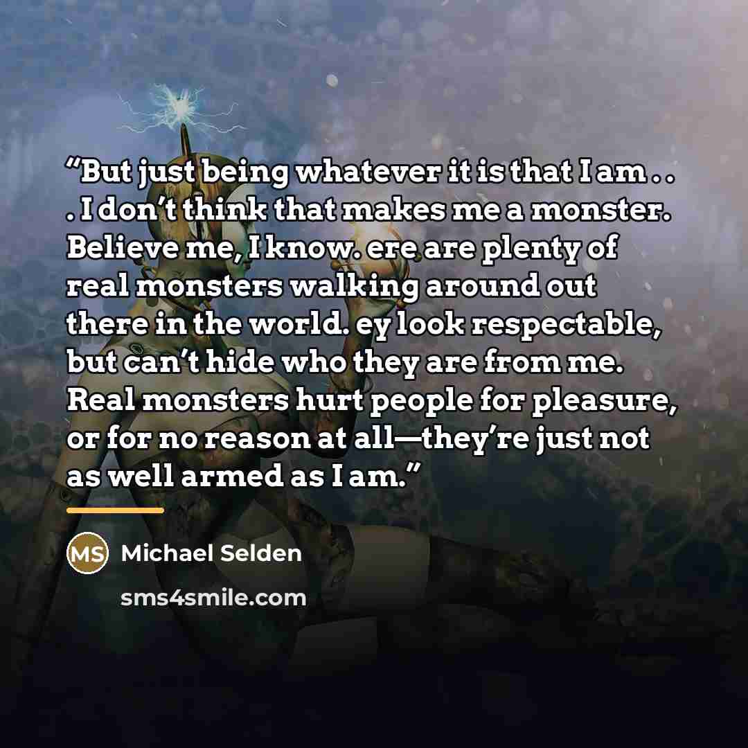“But just being whatever it is that I am . . . I don’t think that makes me a monster. Believe me, I know. ere are plenty of real monsters walking around out there in the world. ey look respectable, but can’t hide who they are from me. Real monsters hurt people for pleasure, or for no reason at…” quote by Michael Selden