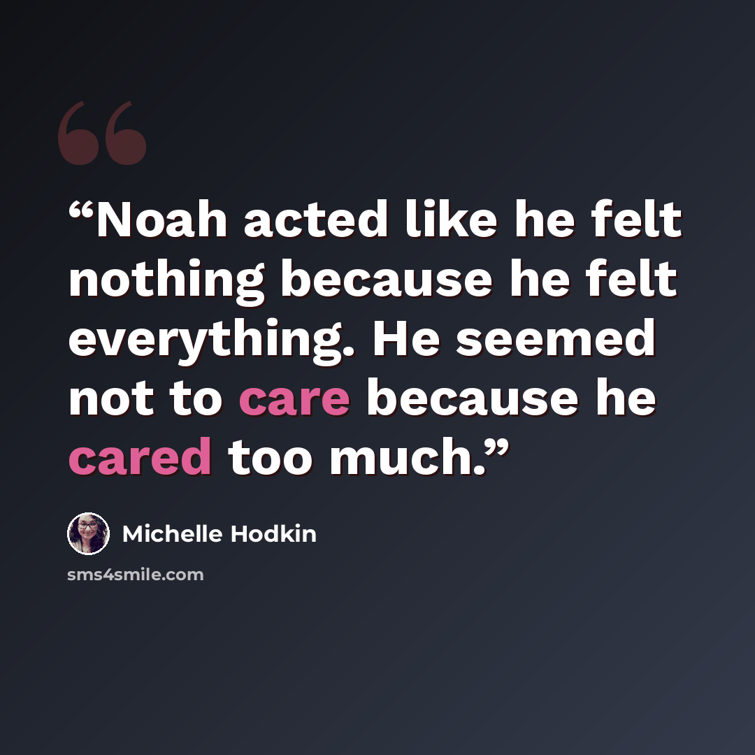 “Noah acted like he felt nothing because he felt everything. He seemed not to care because he cared too much.” quote by Michelle Hodkin