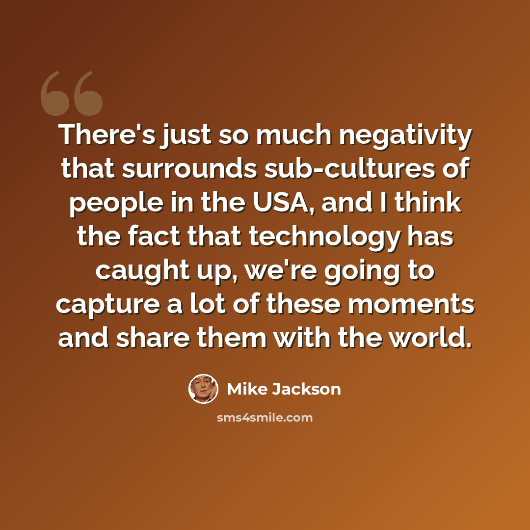 “There's just so much negativity that surrounds sub-cultures of people in the USA, and I think the fact that technology has caught up, we're going to capture a lot of these moments and share them with the world.” quote by Mike Jackson