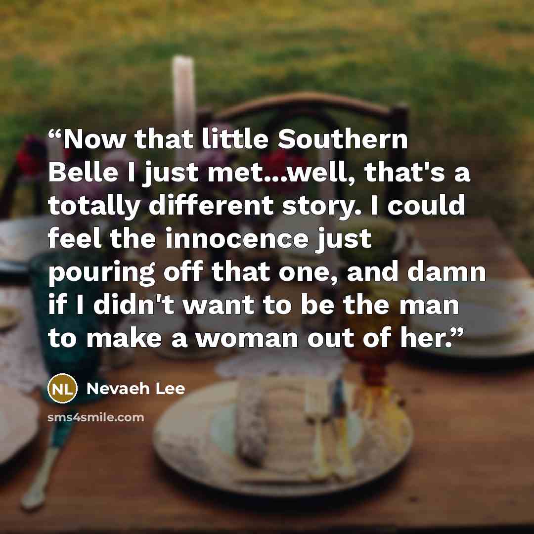 “Now that little Southern Belle I just met...well, that's a totally different story. I could feel the innocence just pouring off that one, and damn if I didn't want to be the man to make a woman out of her.” quote by Nevaeh Lee