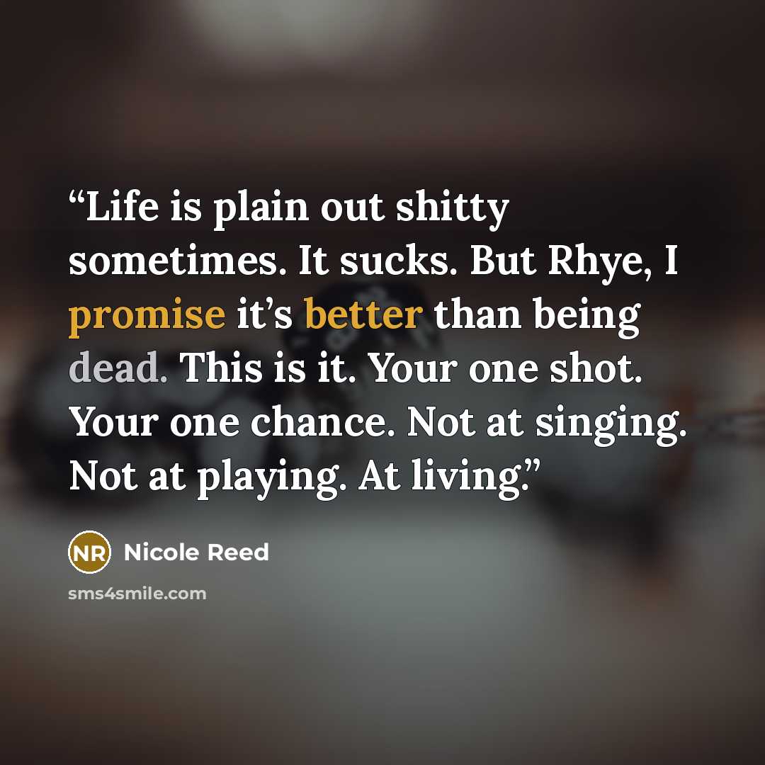 “Life is plain out shitty sometimes. It sucks. But Rhye, I promise it’s better than being dead. This is it. Your one shot. Your one chance. Not at singing. Not at playing. At living.” quote by Nicole Reed