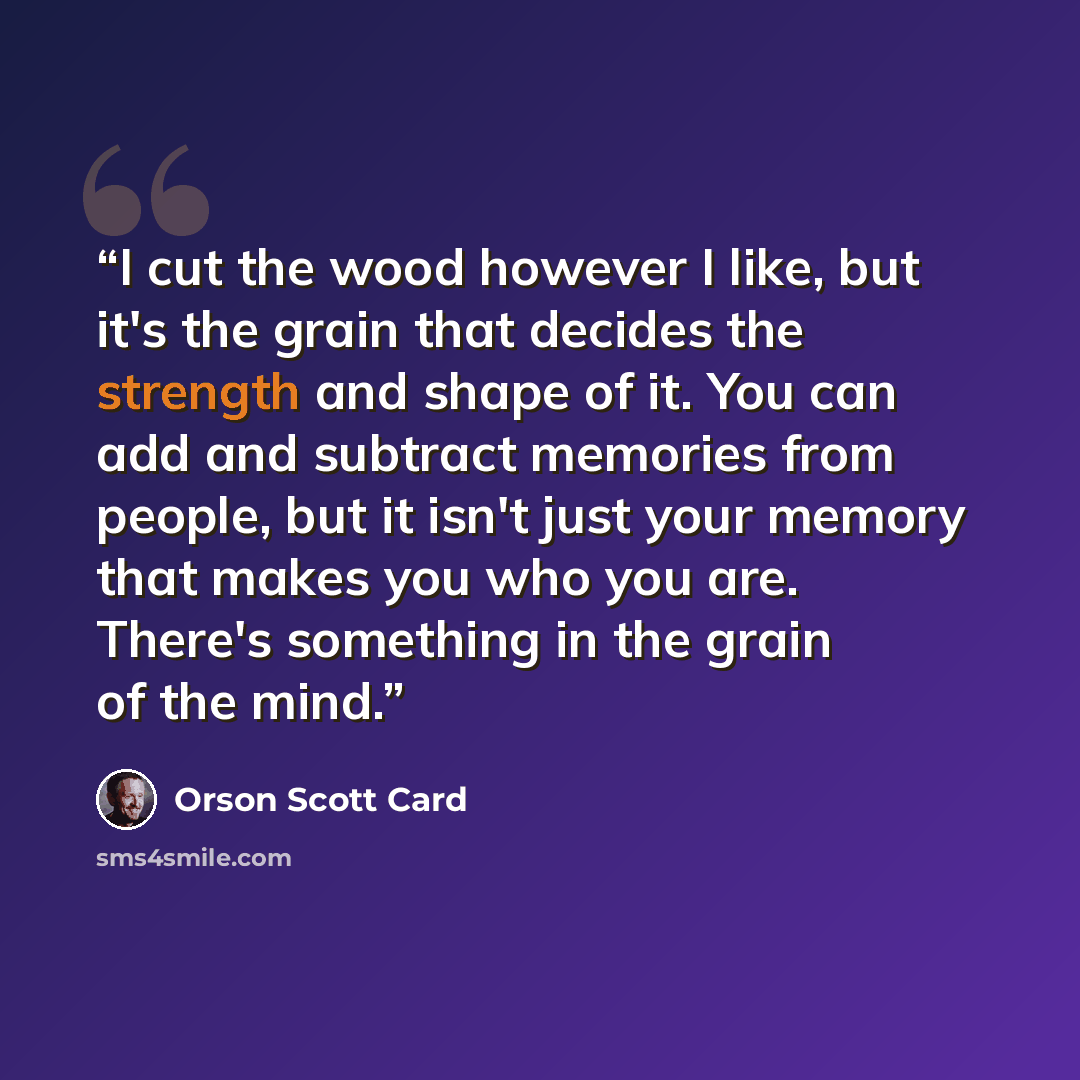 “I cut the wood however I like, but it's the grain that decides the strength and shape of it. You can add and subtract memories from people, but it isn't just your memory that makes you who you are. There's something in the grain of the mind.” quote by Orson Scott Card