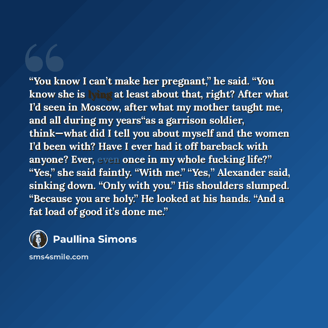 “You know I can’t make her pregnant,” he said. “You know she is lying at least about that, right? After what I’d seen in Moscow, after what my mother taught me, and all during my years“as a garrison soldier, think—what did I tell you about myself and the women I’d been with? Have I ever had it off…” quote by Paullina Simons