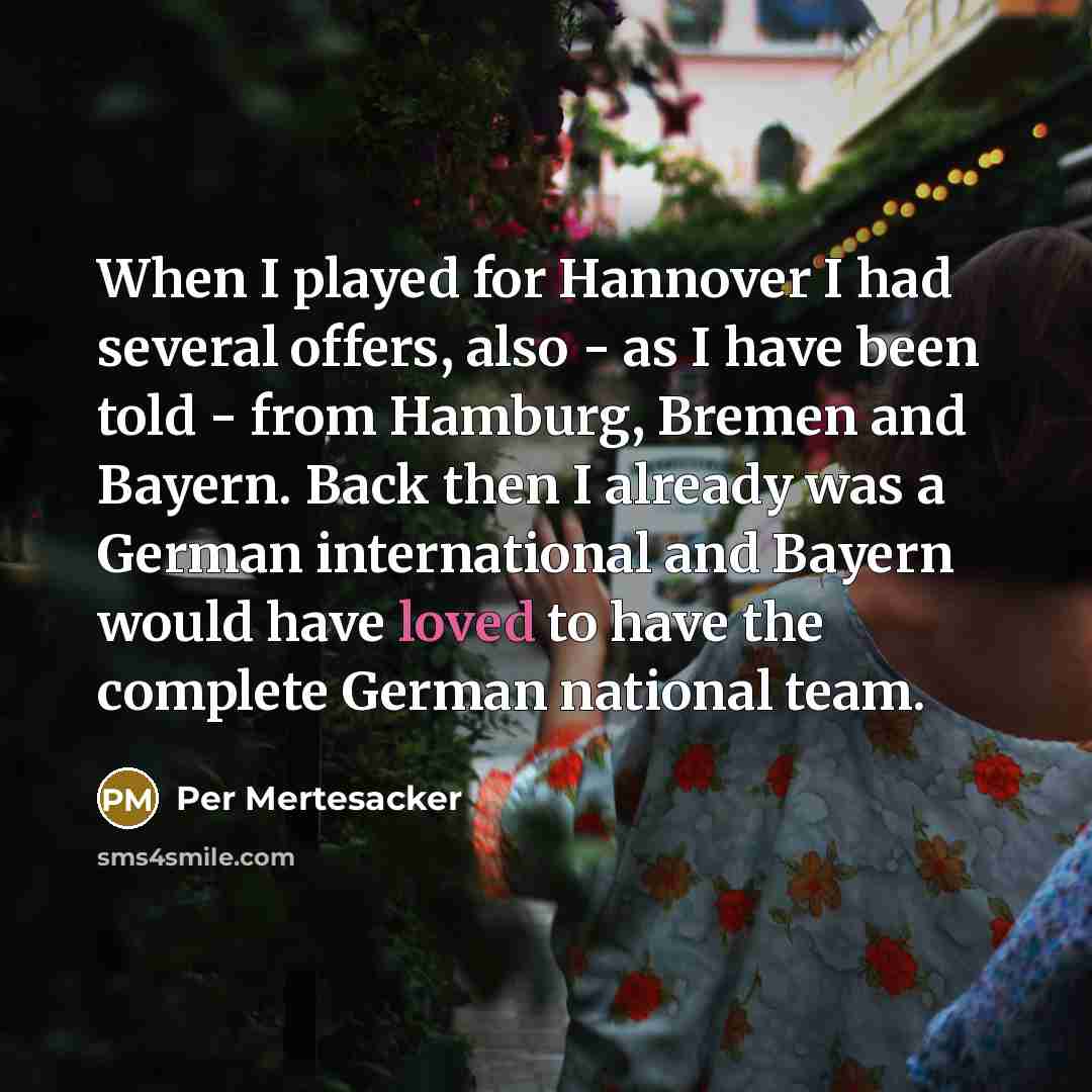 “When I played for Hannover I had several offers, also - as I have been told - from Hamburg, Bremen and Bayern. Back then I already was a German international and Bayern would have loved to have the complete German national team.” quote by Per Mertesacker