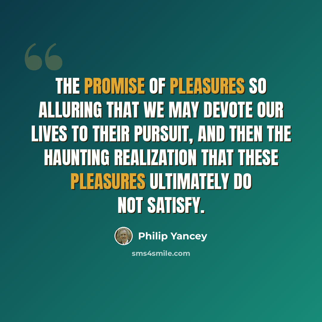 “The promise of pleasures so alluring that we may devote our lives to their pursuit, and then the haunting realization that these pleasures ultimately do not satisfy.” quote by Philip Yancey