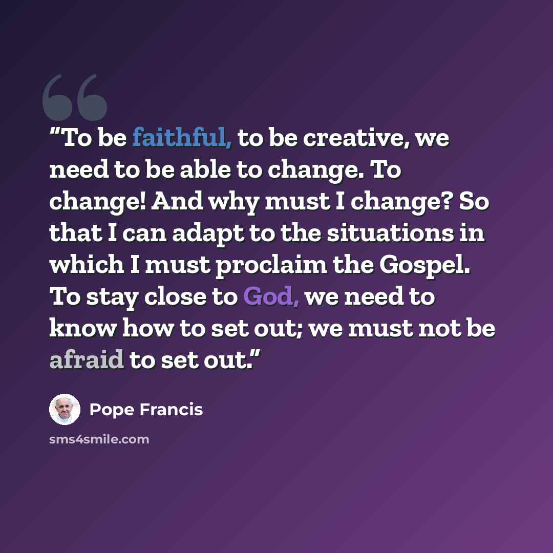 “To be faithful, to be creative, we need to be able to change. To change! And why must I change? So that I can adapt to the situations in which I must proclaim the Gospel. To stay close to God, we need to know how to set out; we must not be afraid to set out.” quote by Pope Francis