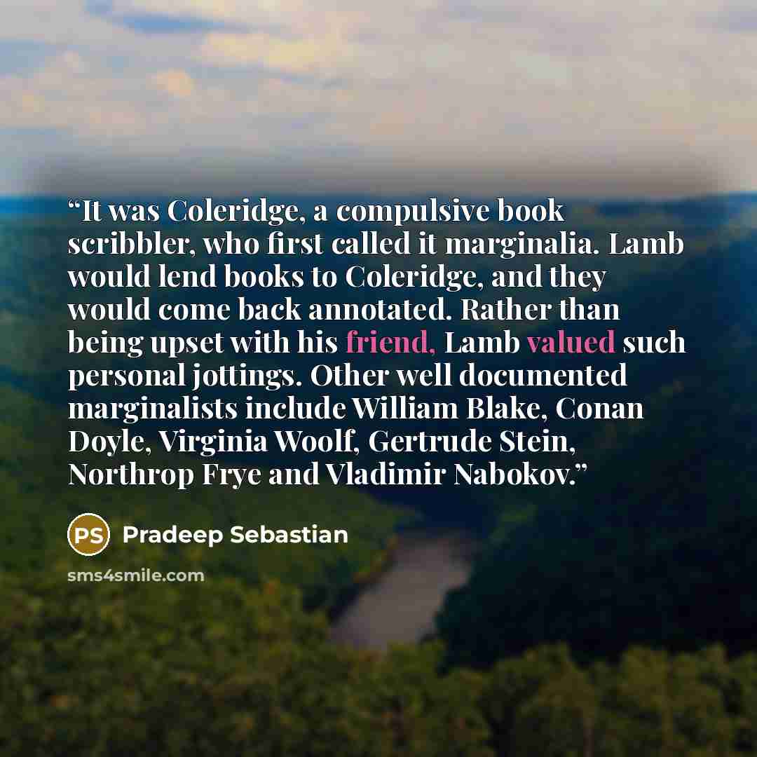 “It was Coleridge, a compulsive book scribbler, who first called it marginalia. Lamb would lend books to Coleridge, and they would come back annotated. Rather than being upset with his friend, Lamb valued such personal jottings. Other well documented marginalists include William Blake, Conan Doyle…” quote by Pradeep Sebastian