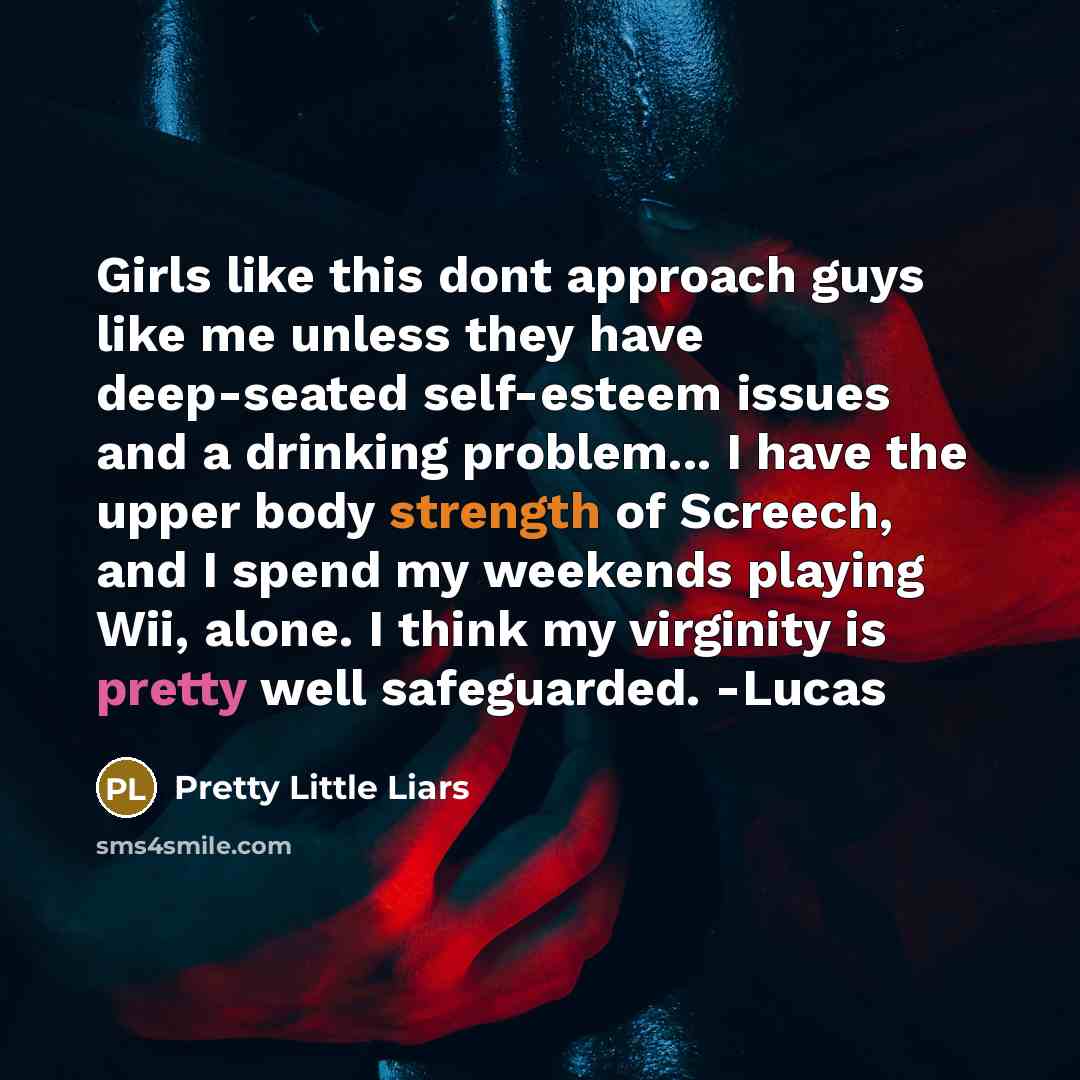 “Girls like this dont approach guys like me unless they have deep-seated self-esteem issues and a drinking problem... I have the upper body strength of Screech, and I spend my weekends playing Wii, alone. I think my virginity is pretty well safeguarded. -Lucas” quote by Pretty Little Liars