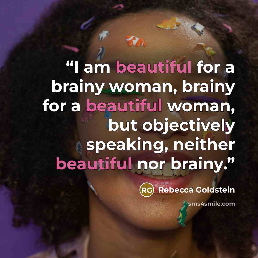 “I am beautiful for a brainy woman, brainy for a beautiful woman, but objectively speaking, neither beautiful nor brainy.” quote by Rebecca Goldstein