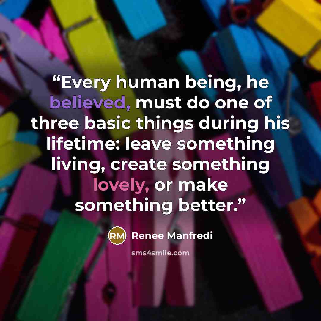 “Every human being, he believed, must do one of three basic things during his lifetime: leave something living, create something lovely, or make something better.” quote by Renee Manfredi